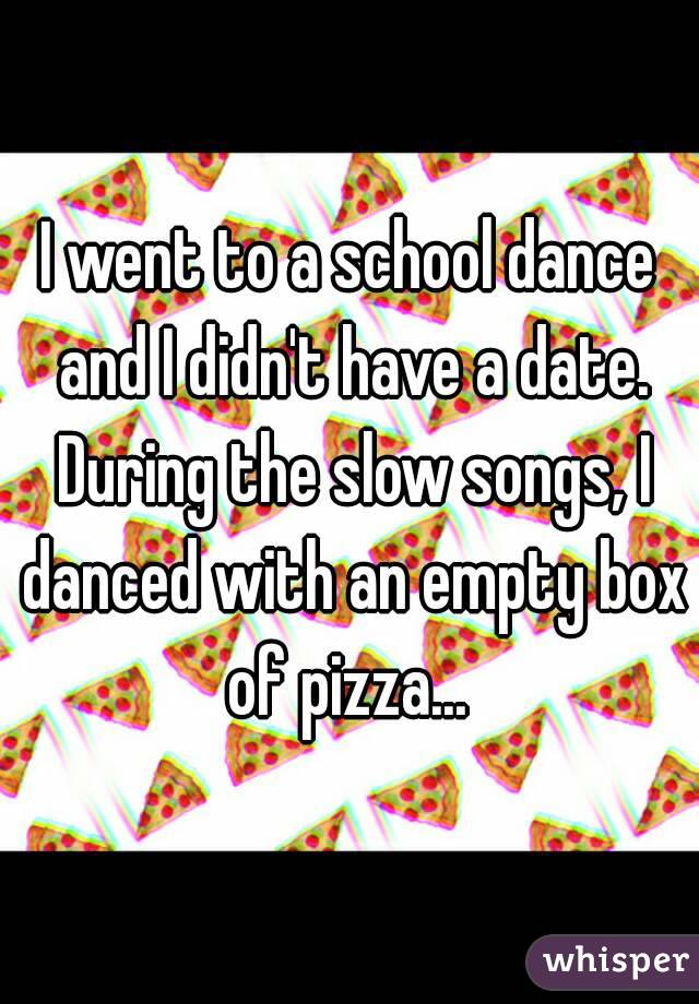 I went to a school dance and I didn't have a date. During the slow songs, I danced with an empty box of pizza... 