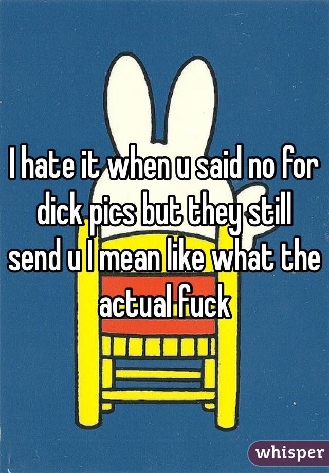 I hate it when u said no for dick pics but they still send u I mean like what the actual fuck 