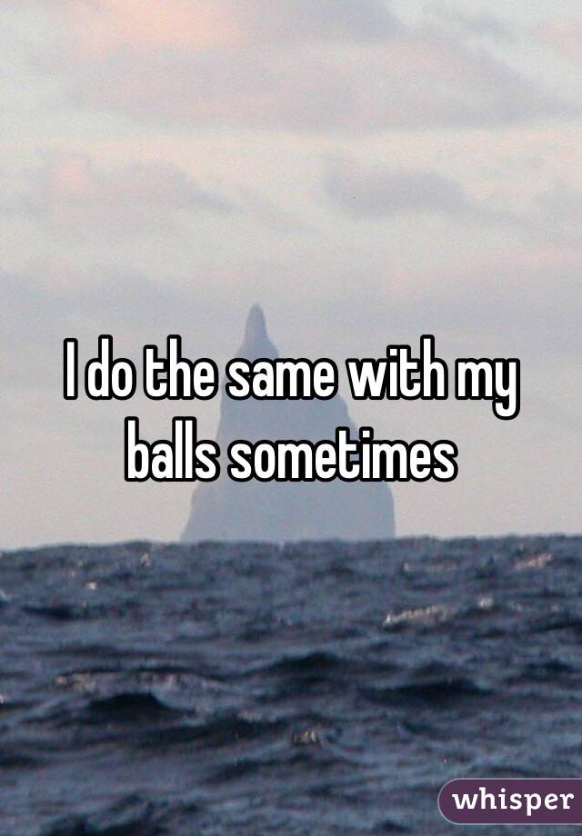 I do the same with my balls sometimes