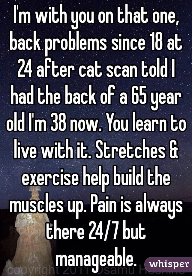 I'm with you on that one, back problems since 18 at 24 after cat scan told I had the back of a 65 year old I'm 38 now. You learn to live with it. Stretches & exercise help build the muscles up. Pain is always there 24/7 but manageable. 