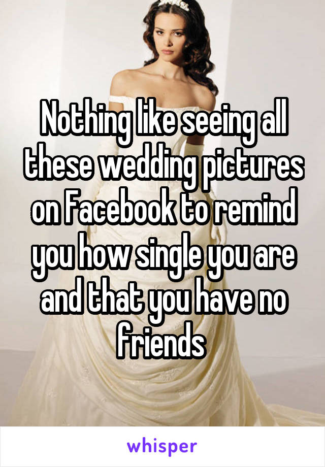 Nothing like seeing all these wedding pictures on Facebook to remind you how single you are and that you have no friends 