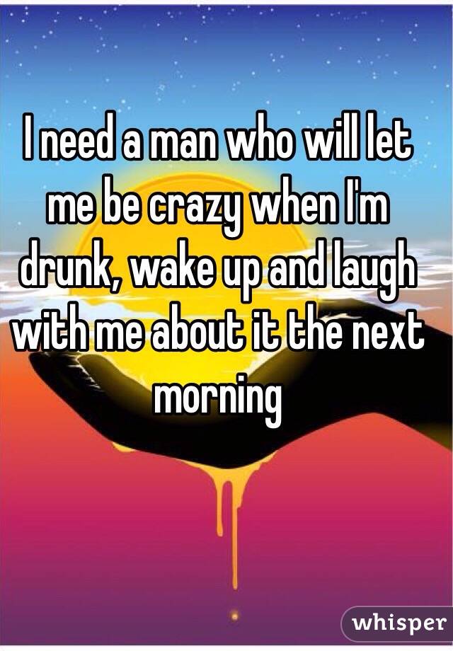 I need a man who will let me be crazy when I'm drunk, wake up and laugh with me about it the next morning 