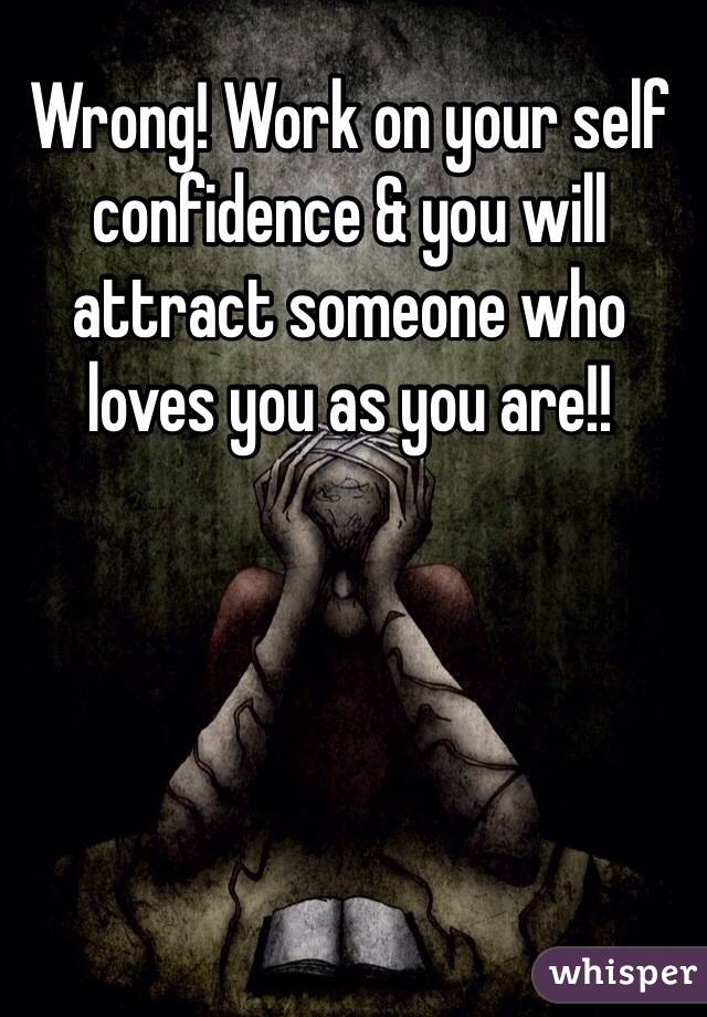 Wrong! Work on your self confidence & you will attract someone who loves you as you are!!