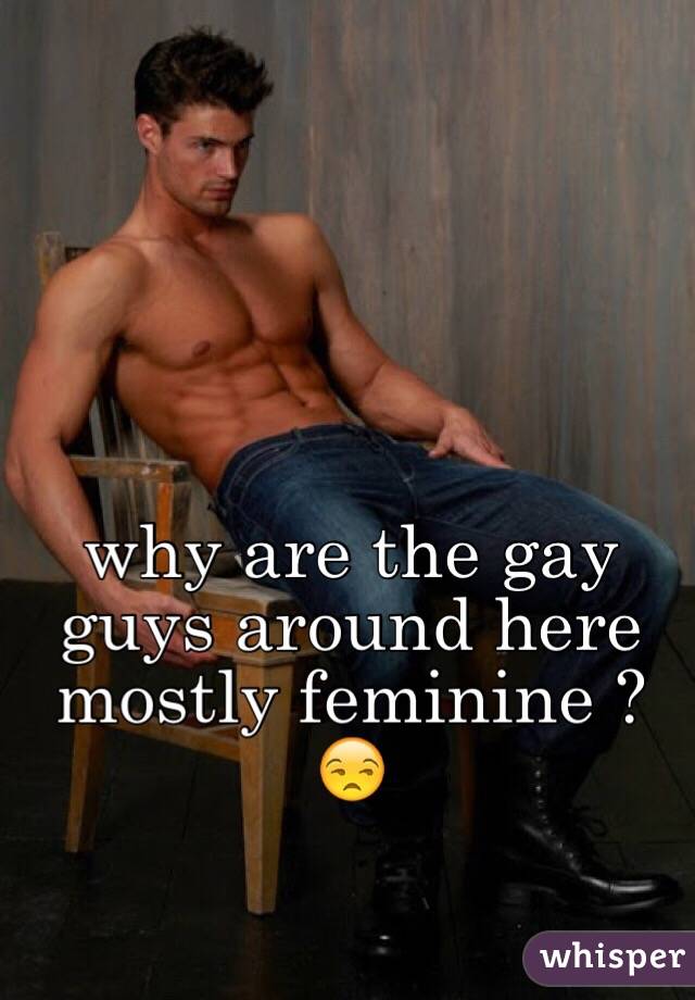why are the gay guys around here mostly feminine ? 😒