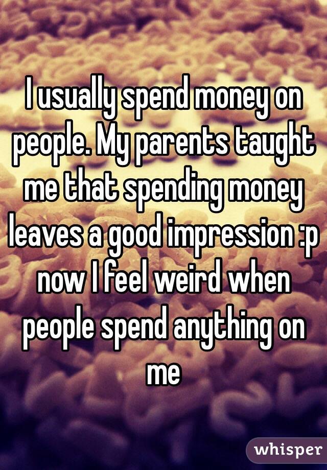 I usually spend money on people. My parents taught me that spending money leaves a good impression :p now I feel weird when people spend anything on me