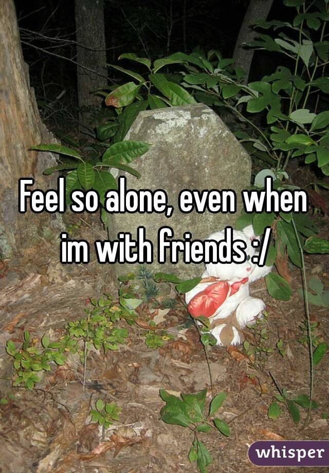 Feel so alone, even when im with friends :/