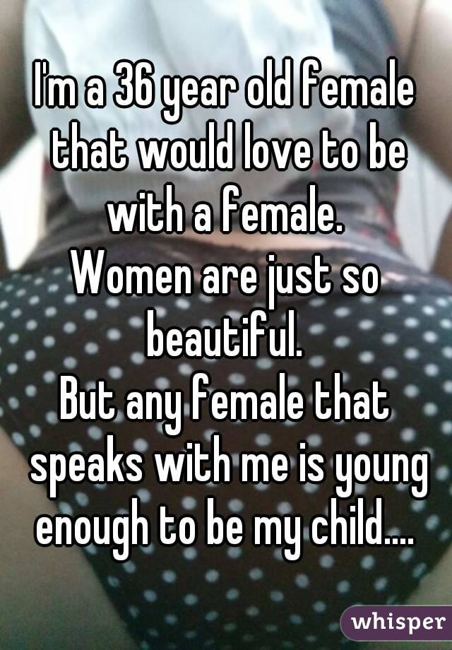 I'm a 36 year old female that would love to be with a female. 
Women are just so beautiful. 
But any female that speaks with me is young enough to be my child.... 