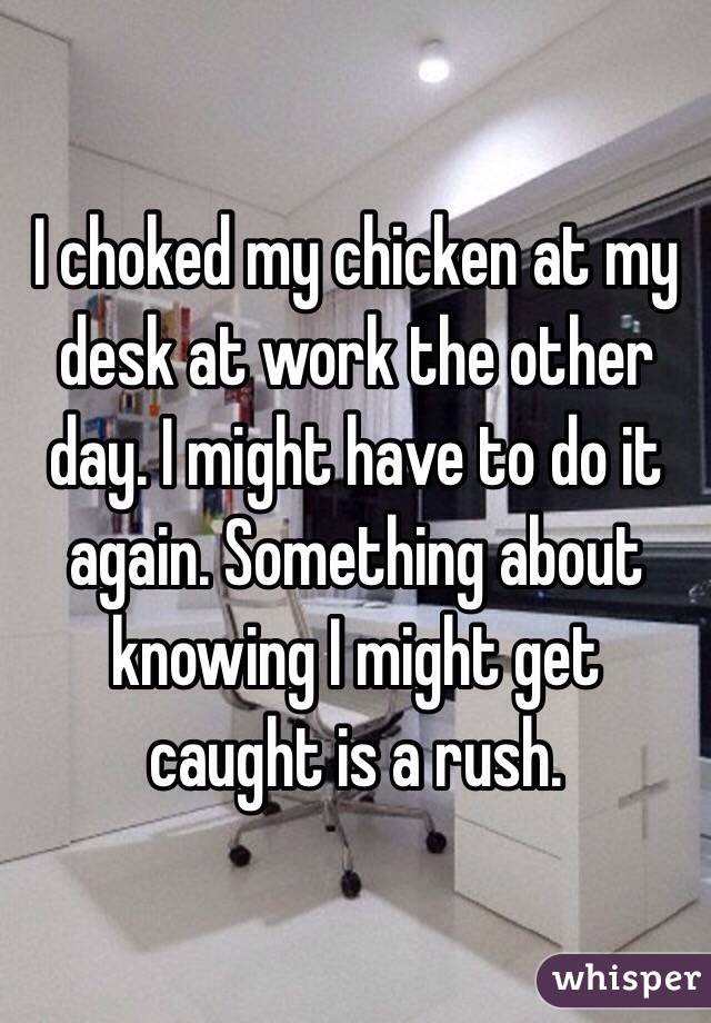 I choked my chicken at my desk at work the other day. I might have to do it again. Something about knowing I might get caught is a rush. 
