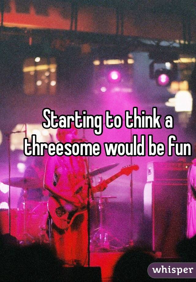 Starting to think a threesome would be fun 