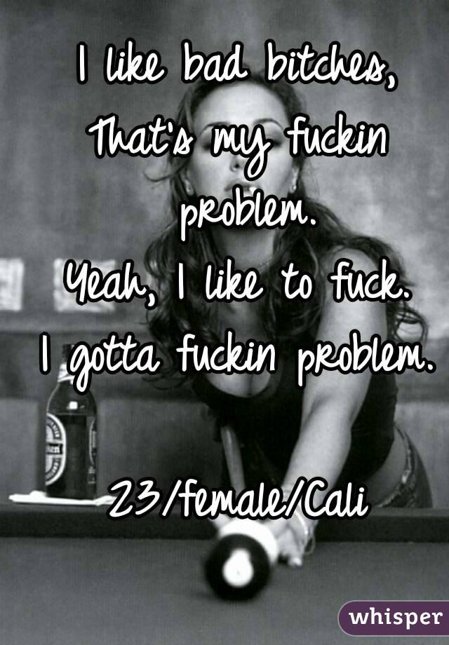 I like bad bitches,
That's my fuckin problem.
Yeah, I like to fuck.
I gotta fuckin problem.

23/female/Cali