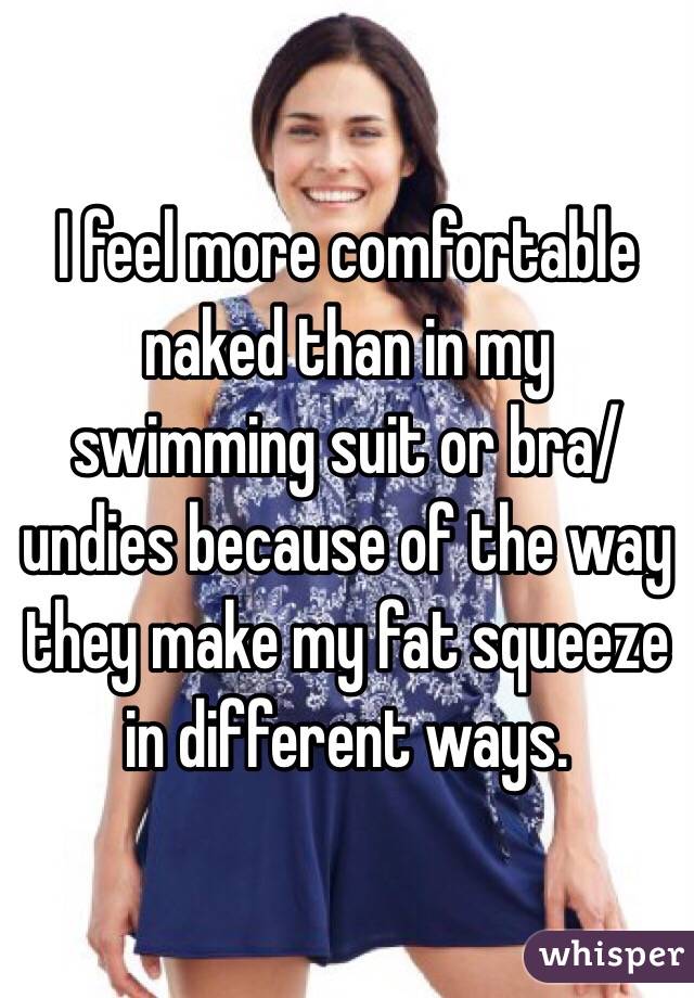 I feel more comfortable naked than in my swimming suit or bra/undies because of the way they make my fat squeeze in different ways.