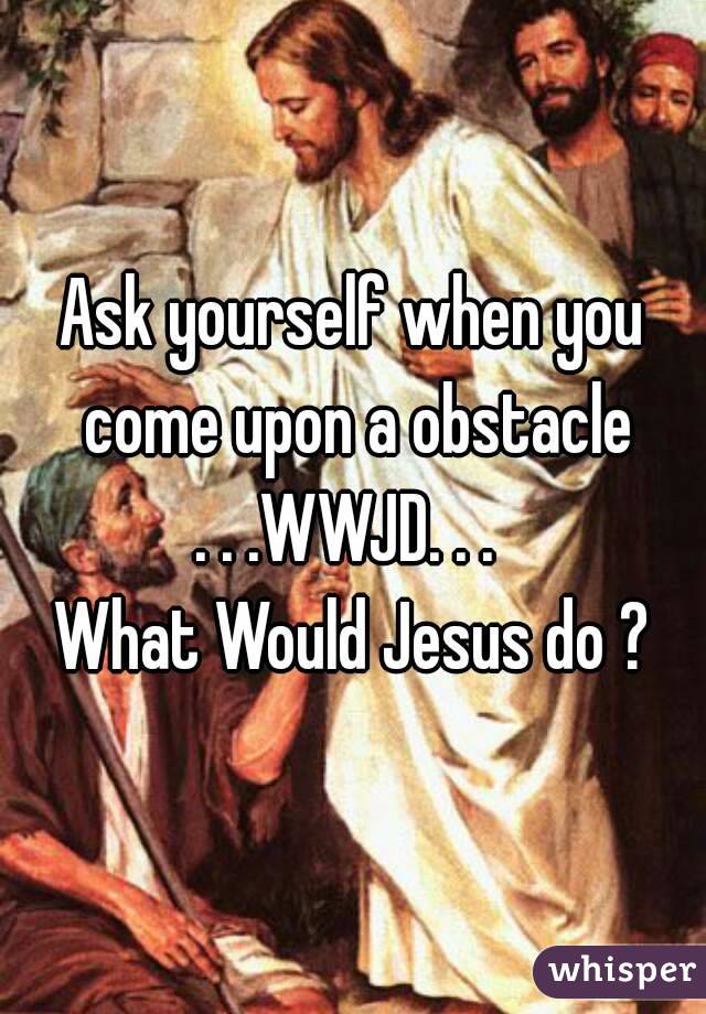 Ask yourself when you come upon a obstacle
. . .WWJD. . . 
What Would Jesus do ?