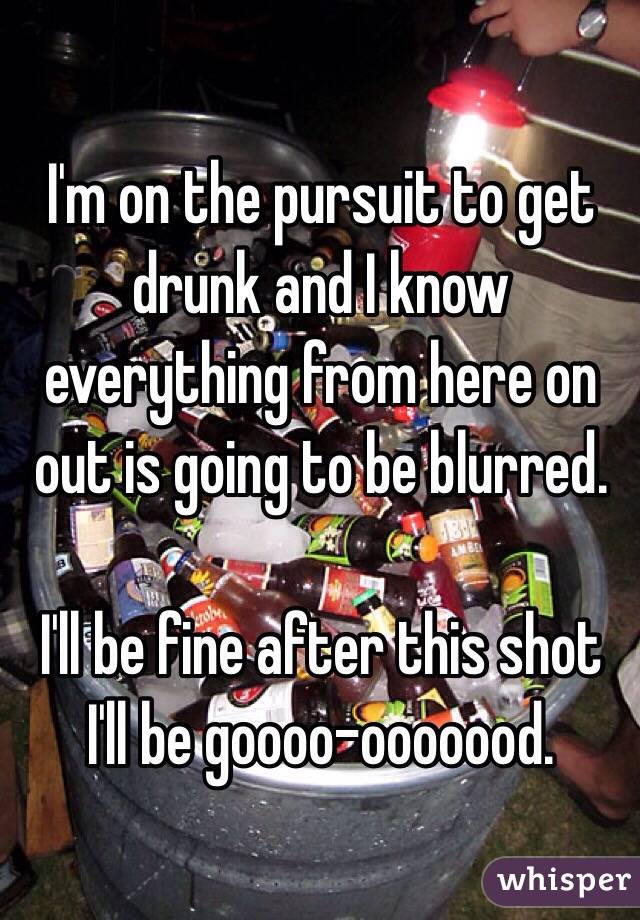 I'm on the pursuit to get drunk and I know everything from here on out is going to be blurred. 

I'll be fine after this shot I'll be goooo-ooooood.