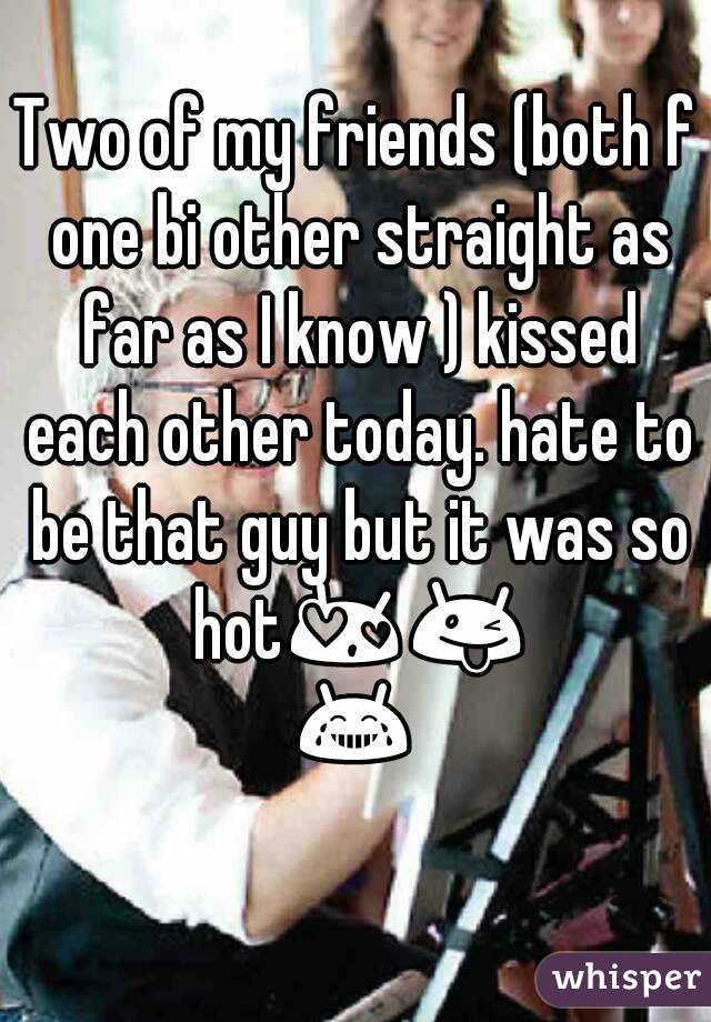 Two of my friends (both f one bi other straight as far as I know ) kissed each other today. hate to be that guy but it was so hot😍😜😂 