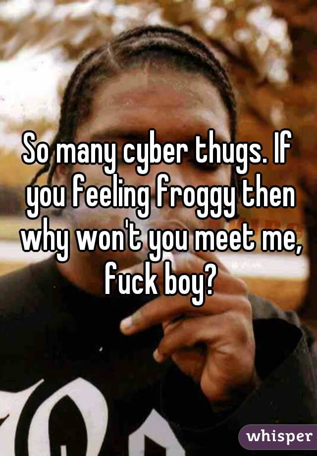 So many cyber thugs. If you feeling froggy then why won't you meet me, fuck boy?