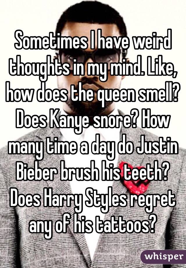 Sometimes I have weird thoughts in my mind. Like, how does the queen smell? Does Kanye snore? How many time a day do Justin Bieber brush his teeth? Does Harry Styles regret any of his tattoos? 