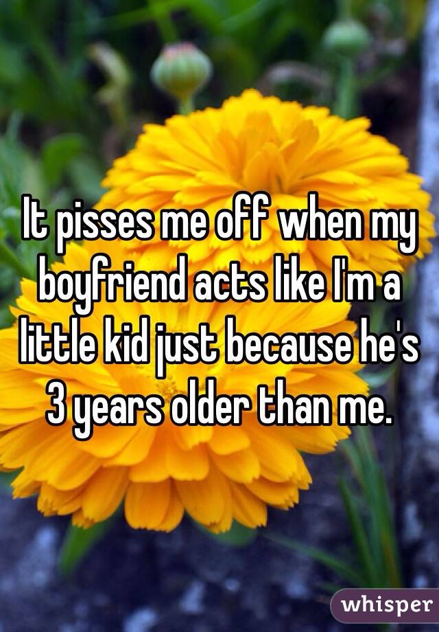 It pisses me off when my boyfriend acts like I'm a little kid just because he's 3 years older than me. 
