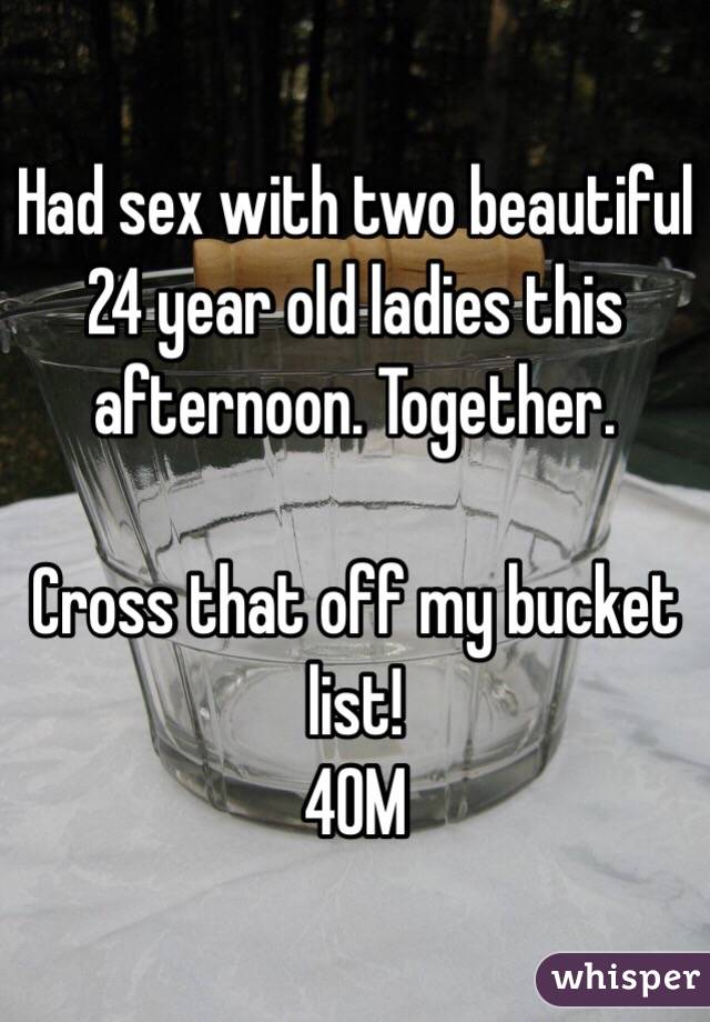 Had sex with two beautiful 24 year old ladies this afternoon. Together.

Cross that off my bucket list!
40M