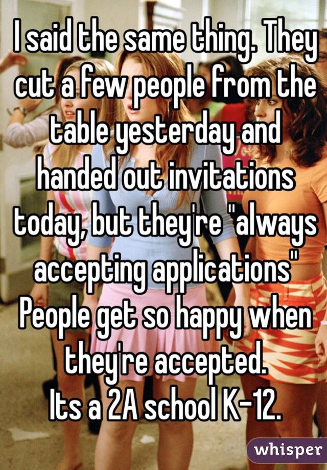 I said the same thing. They cut a few people from the table yesterday and handed out invitations today, but they're "always accepting applications" People get so happy when they're accepted. 
Its a 2A school K-12. 