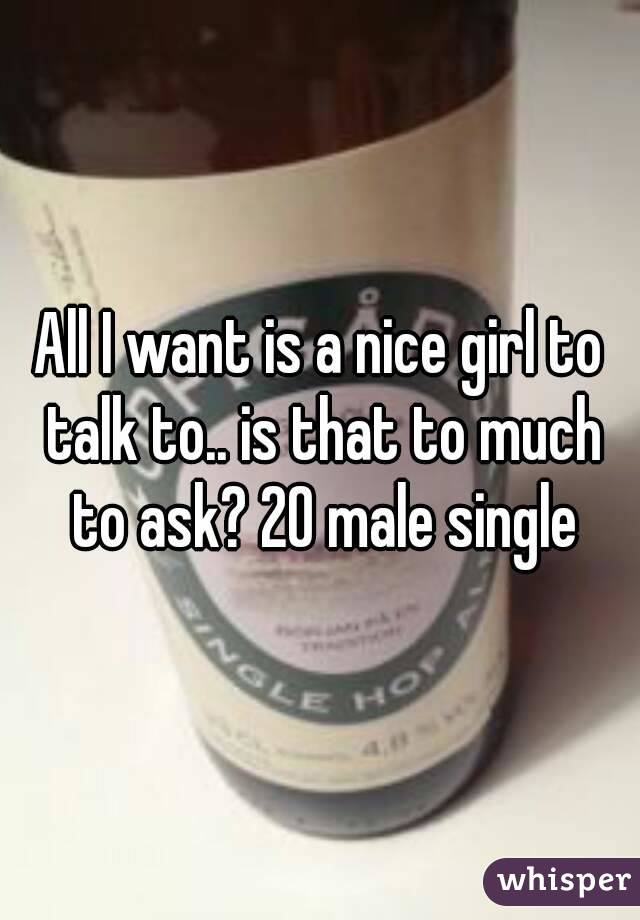 All I want is a nice girl to talk to.. is that to much to ask? 20 male single