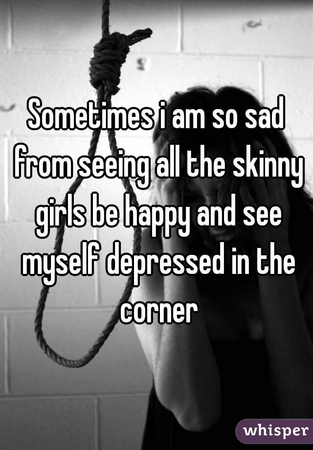Sometimes i am so sad from seeing all the skinny girls be happy and see myself depressed in the corner