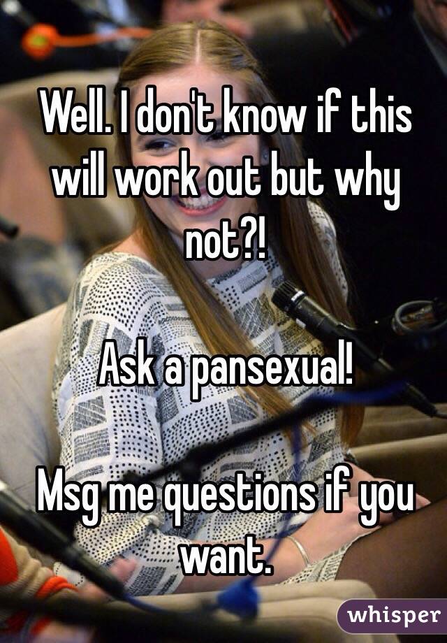 Well. I don't know if this will work out but why not?!

Ask a pansexual! 

Msg me questions if you want.