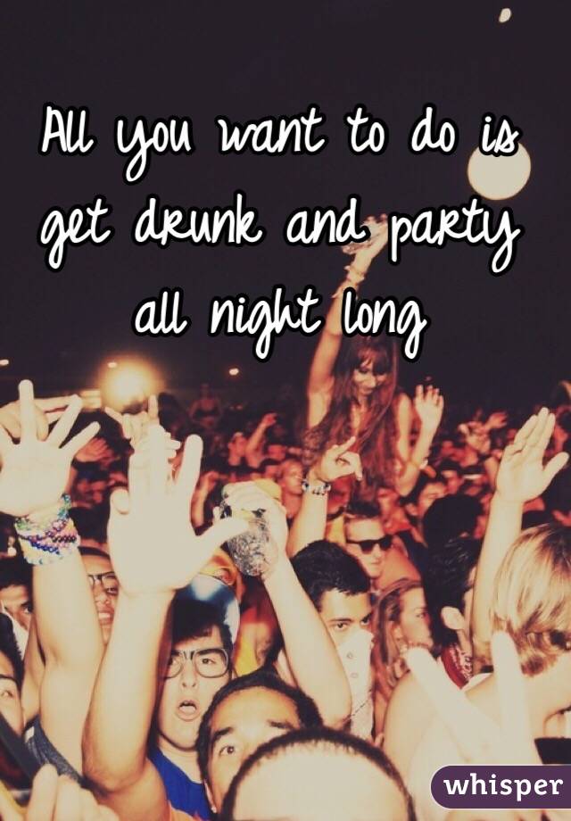 All you want to do is get drunk and party all night long 