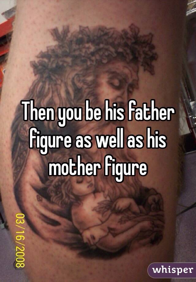 Then you be his father figure as well as his mother figure 