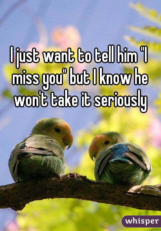 I just want to tell him "I miss you" but I know he won't take it seriously