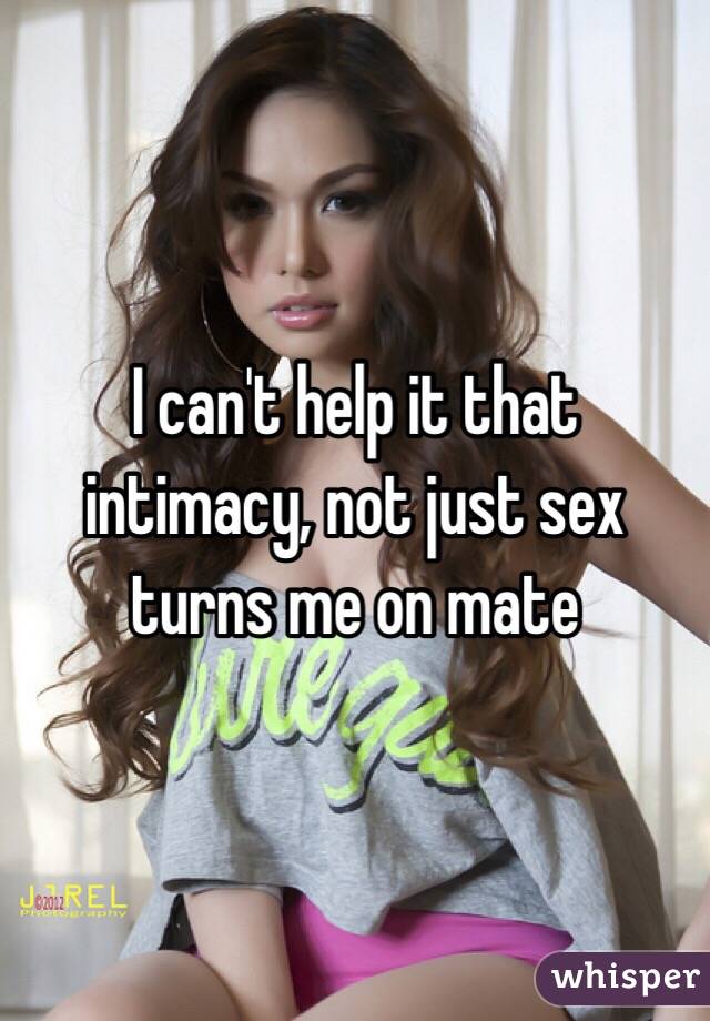 I can't help it that intimacy, not just sex turns me on mate