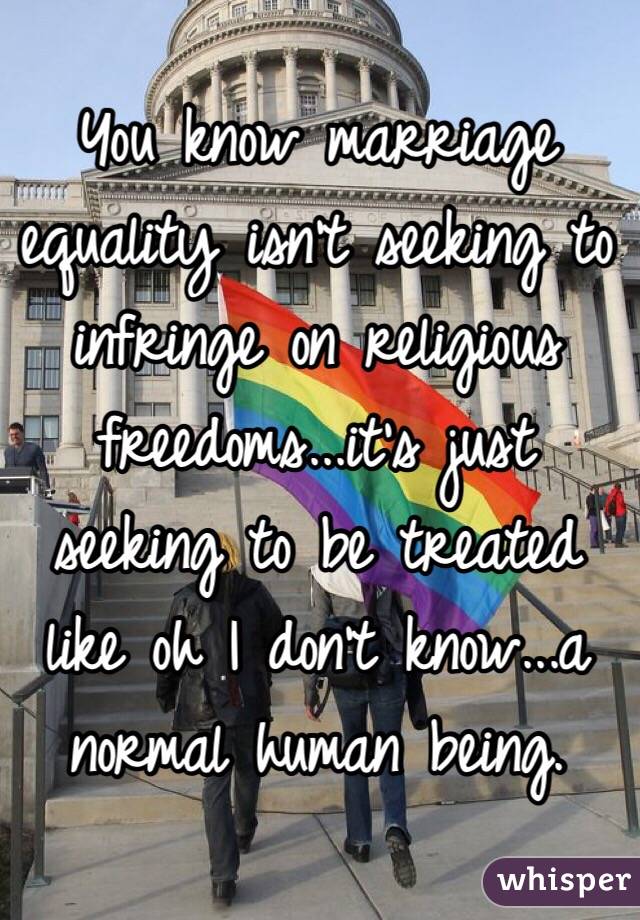 You know marriage equality isn't seeking to infringe on religious freedoms...it's just seeking to be treated like oh I don't know...a normal human being. 