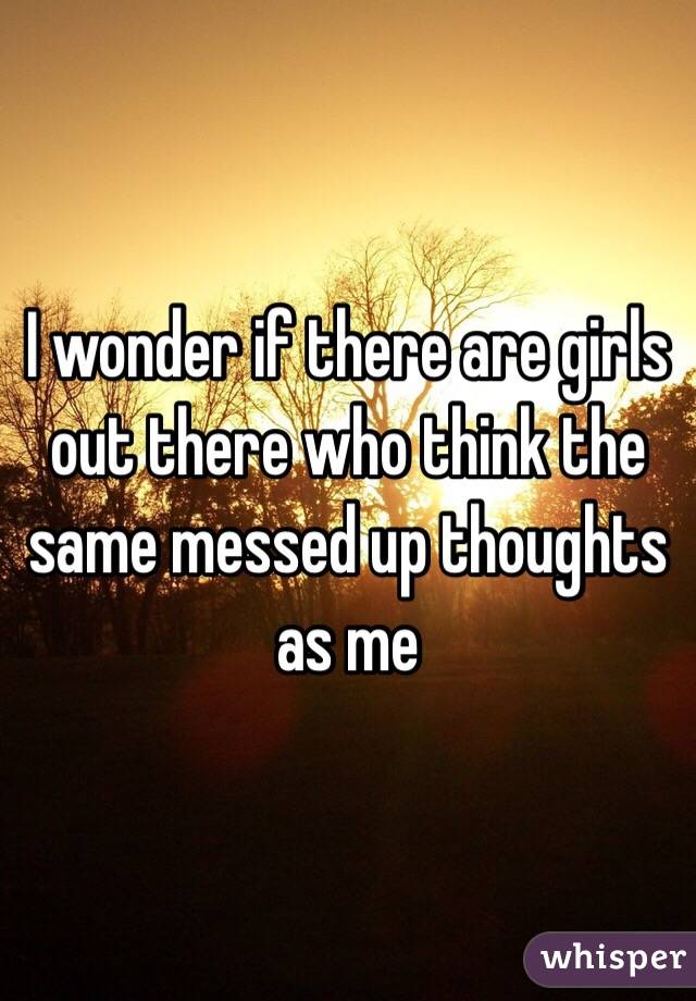 I wonder if there are girls out there who think the same messed up thoughts as me