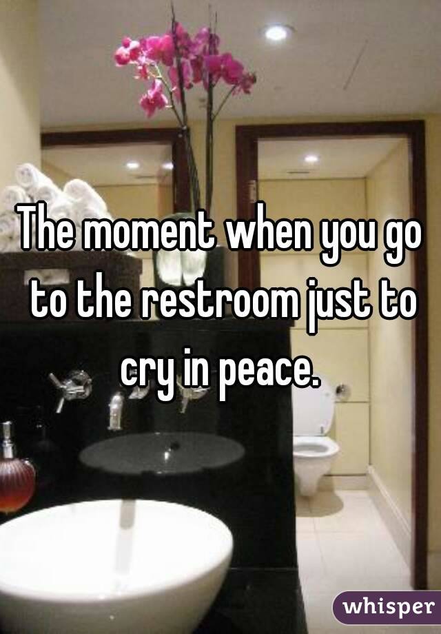 The moment when you go to the restroom just to cry in peace. 