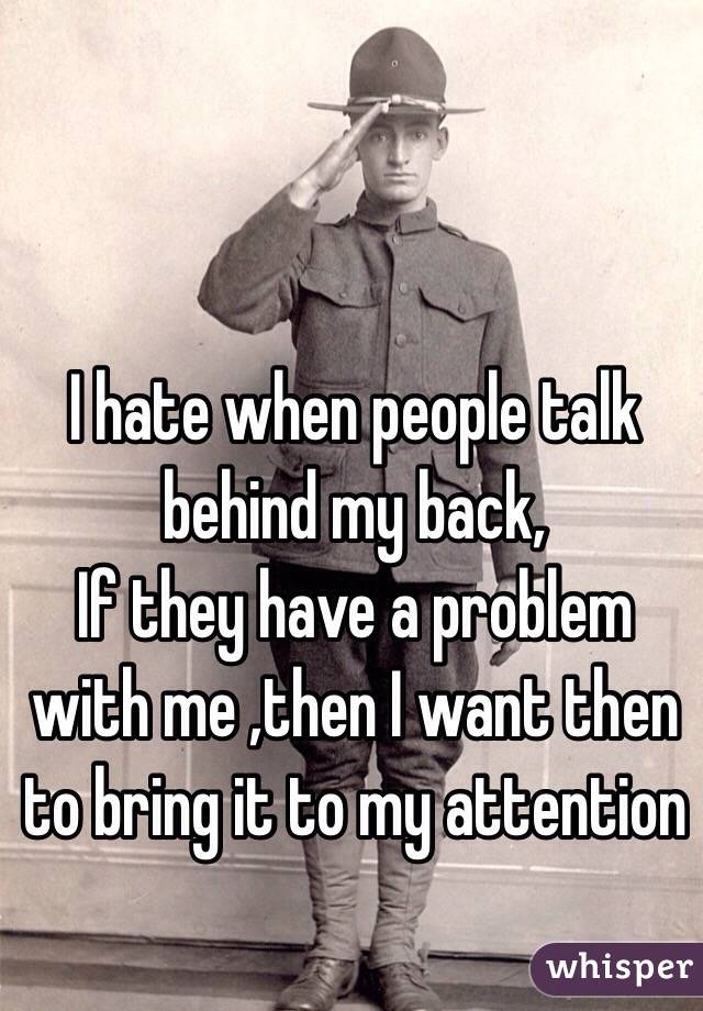 I hate when people talk behind my back, 
If they have a problem with me ,then I want then to bring it to my attention 