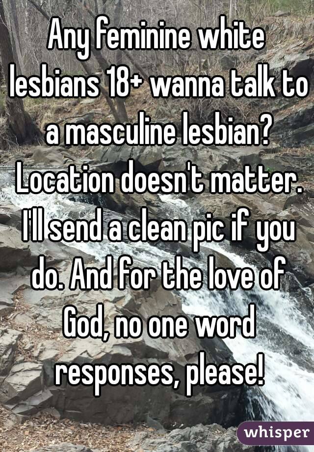 Any feminine white lesbians 18+ wanna talk to a masculine lesbian? Location doesn't matter. I'll send a clean pic if you do. And for the love of God, no one word responses, please!
