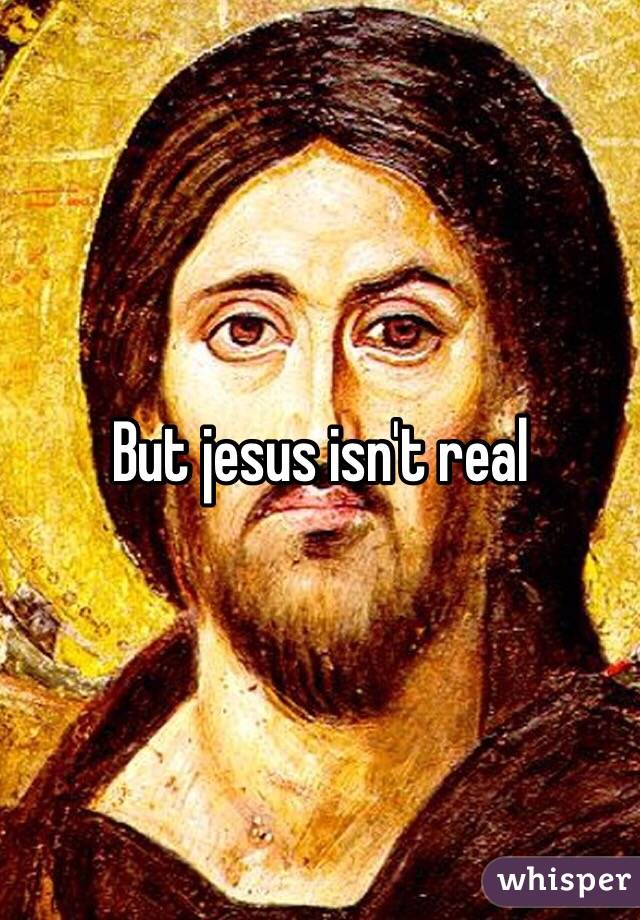 But jesus isn't real