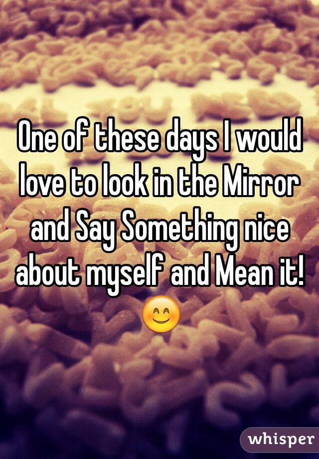 One of these days I would love to look in the Mirror and Say Something nice about myself and Mean it! 😊