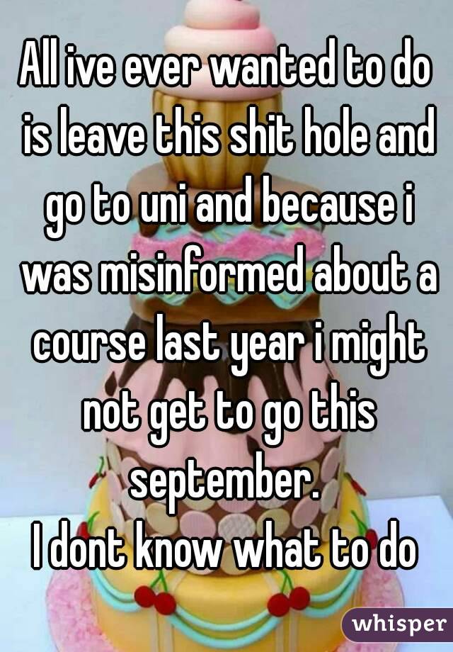 All ive ever wanted to do is leave this shit hole and go to uni and because i was misinformed about a course last year i might not get to go this september. 
I dont know what to do