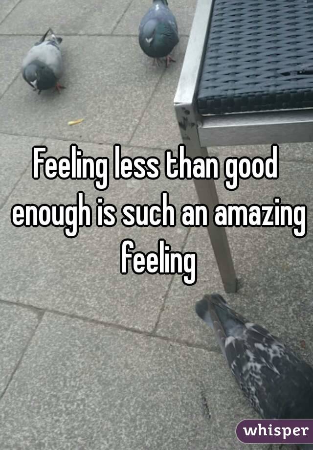 Feeling less than good enough is such an amazing feeling