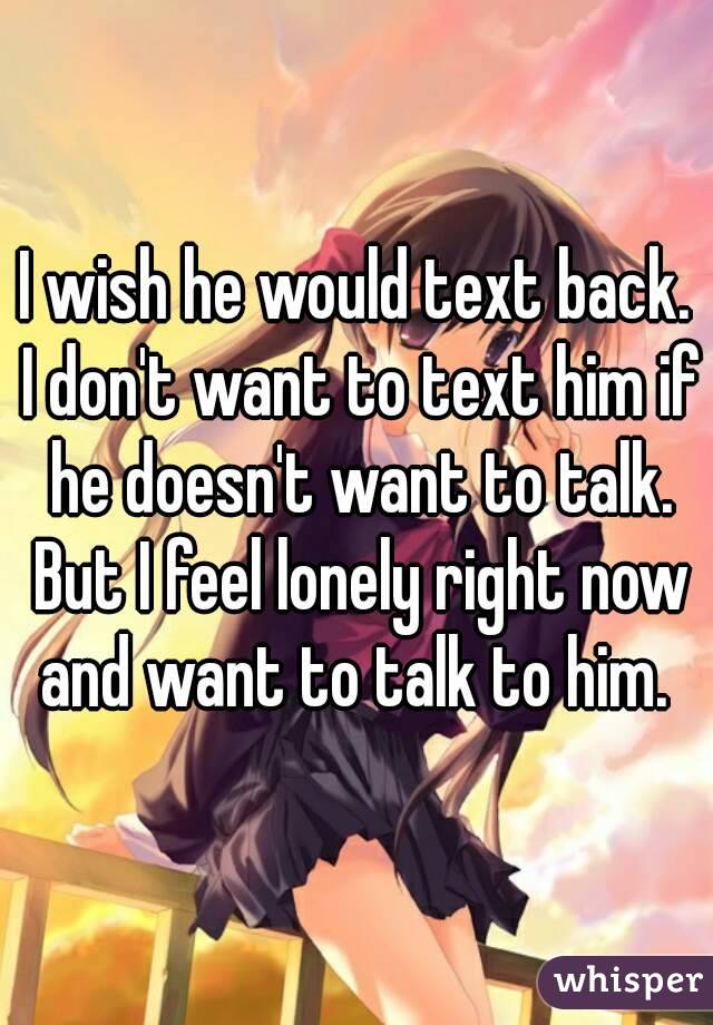 I wish he would text back. I don't want to text him if he doesn't want to talk. But I feel lonely right now and want to talk to him. 