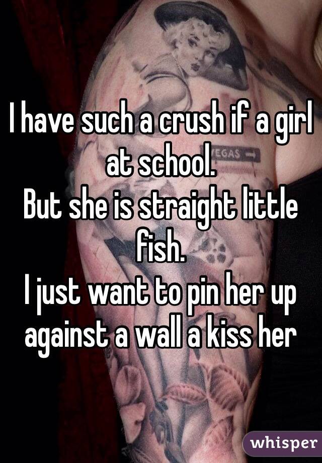 I have such a crush if a girl at school.
But she is straight little fish.
I just want to pin her up against a wall a kiss her