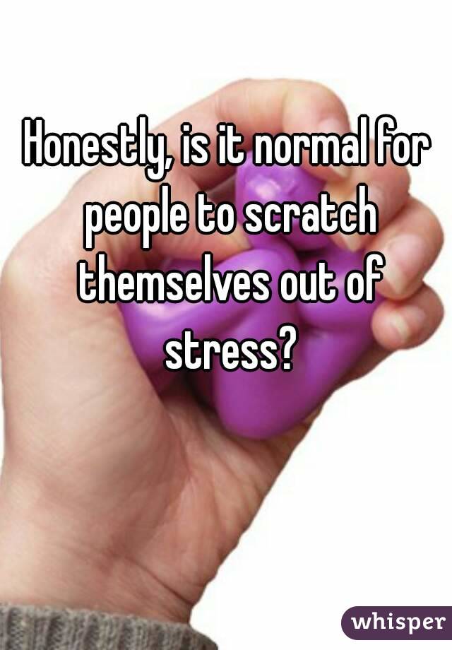 Honestly, is it normal for people to scratch themselves out of stress?