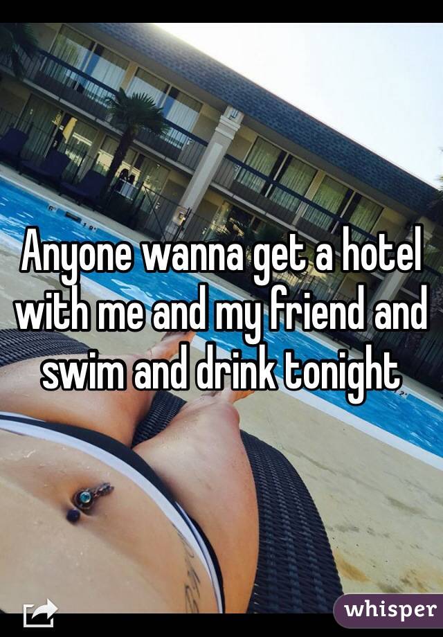 Anyone wanna get a hotel with me and my friend and swim and drink tonight 
