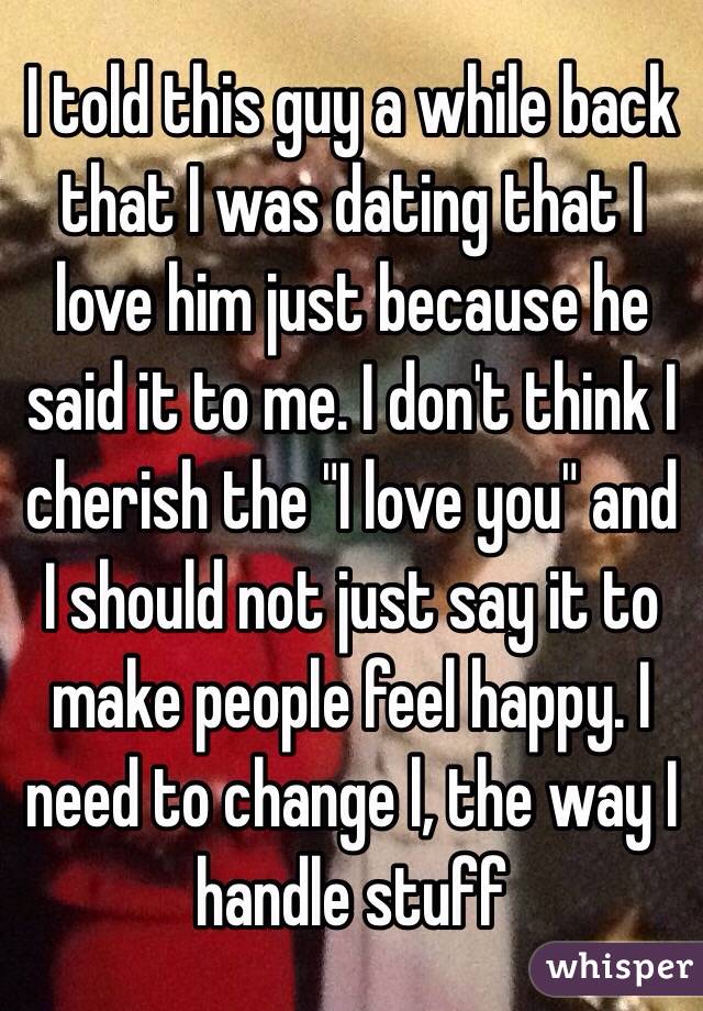 I told this guy a while back that I was dating that I love him just because he said it to me. I don't think I cherish the "I love you" and I should not just say it to make people feel happy. I need to change l, the way I handle stuff