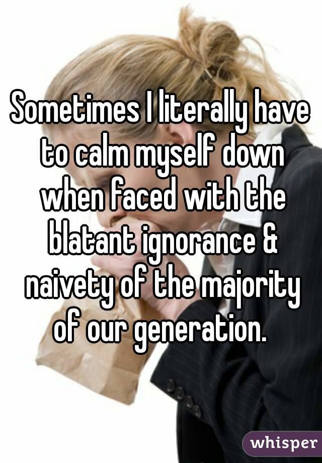 Sometimes I literally have to calm myself down when faced with the blatant ignorance & naivety of the majority of our generation. 