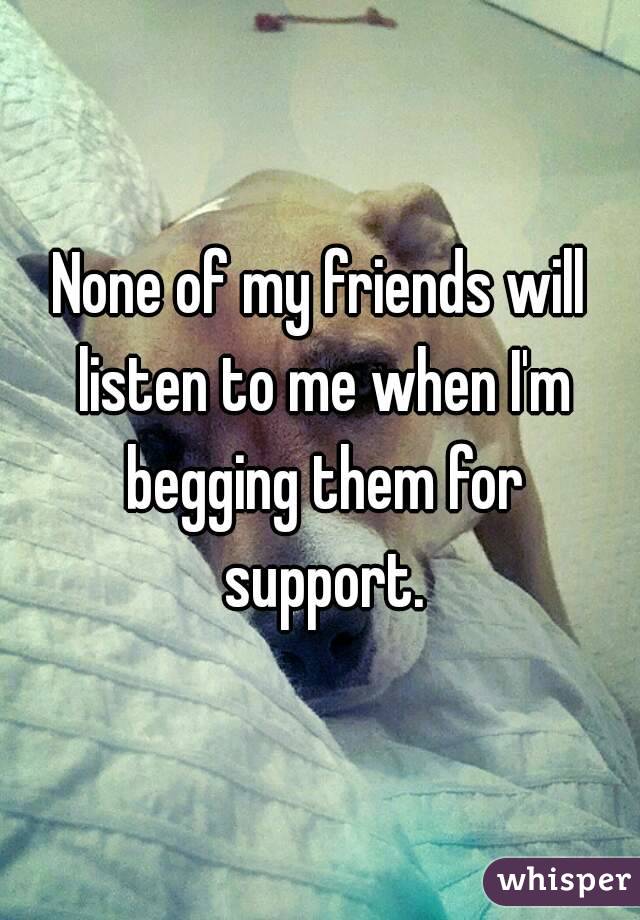 None of my friends will listen to me when I'm begging them for support.