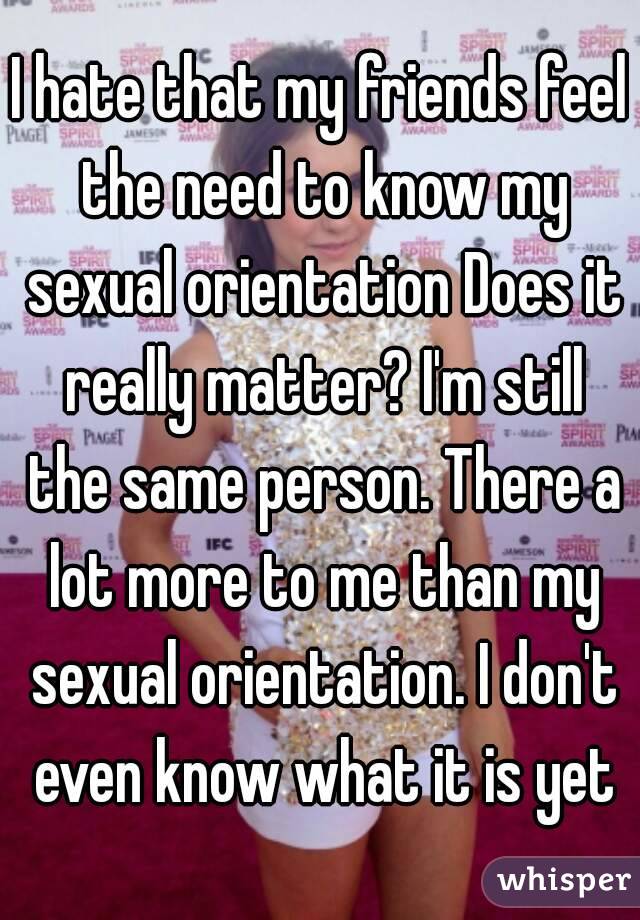 I hate that my friends feel the need to know my sexual orientation Does it really matter? I'm still the same person. There a lot more to me than my sexual orientation. I don't even know what it is yet