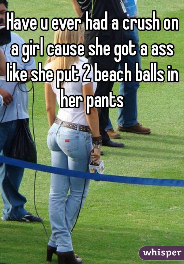 Have u ever had a crush on a girl cause she got a ass like she put 2 beach balls in her pants