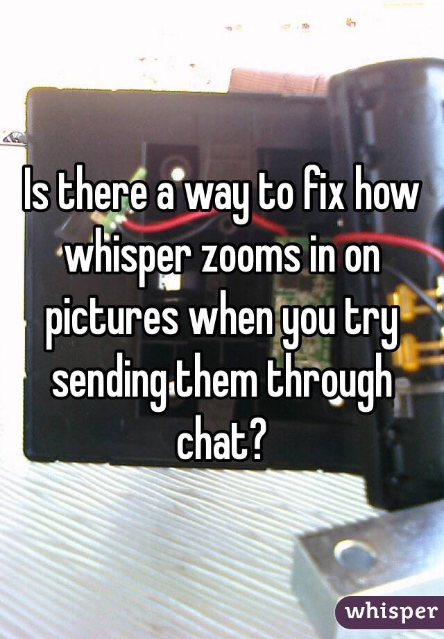 Is there a way to fix how whisper zooms in on pictures when you try sending them through chat?