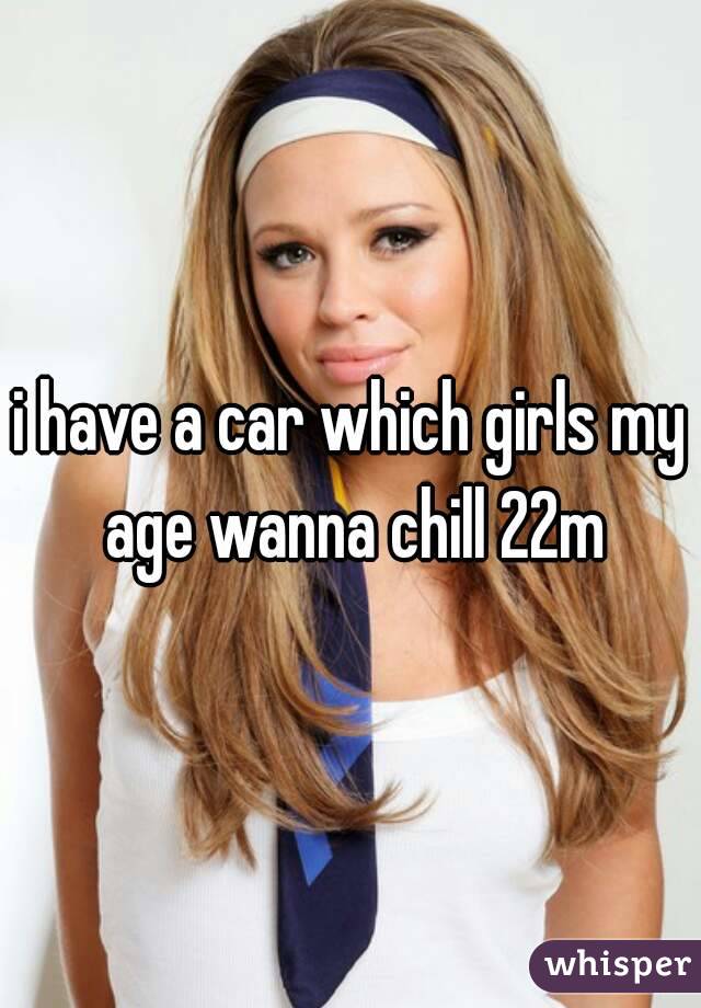 i have a car which girls my age wanna chill 22m